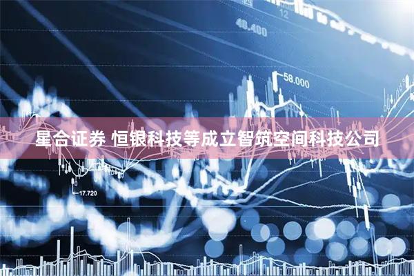 星合证券 恒银科技等成立智筑空间科技公司