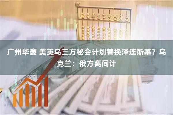 广州华鑫 美英乌三方秘会计划替换泽连斯基？乌克兰：俄方离间计