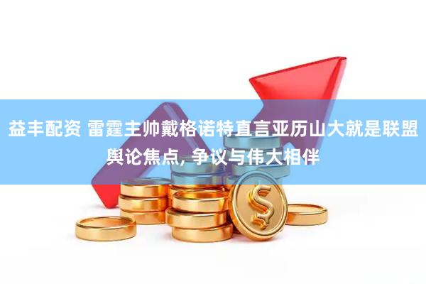 益丰配资 雷霆主帅戴格诺特直言亚历山大就是联盟舆论焦点, 争议与伟大相伴