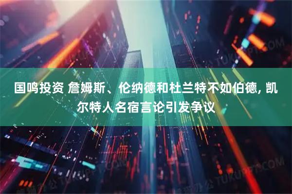 国鸣投资 詹姆斯、伦纳德和杜兰特不如伯德, 凯尔特人名宿言论引发争议