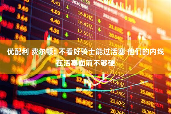 优配利 费尔顿: 不看好骑士能过活塞 他们的内线在活塞面前不够硬