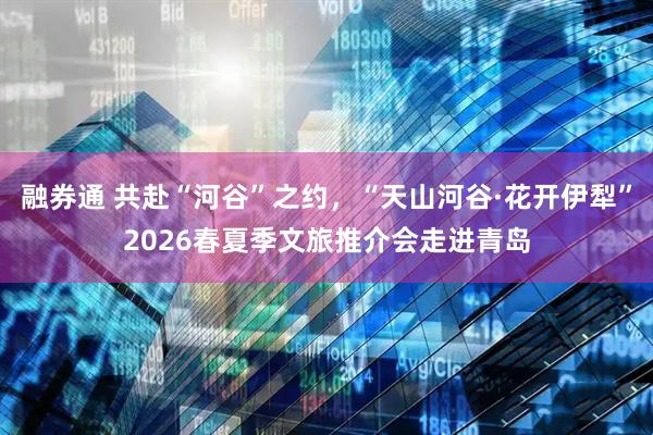 融券通 共赴“河谷”之约，“天山河谷·花开伊犁”2026春夏季文旅推介会走进青岛