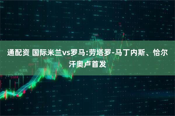 通配资 国际米兰vs罗马:劳塔罗-马丁内斯、恰尔汗奥卢首发