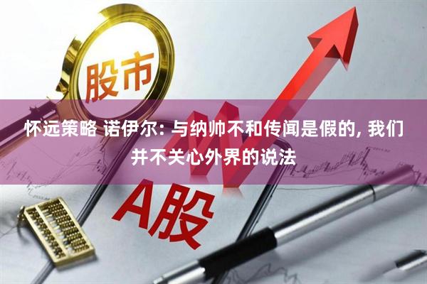 怀远策略 诺伊尔: 与纳帅不和传闻是假的, 我们并不关心外界的说法