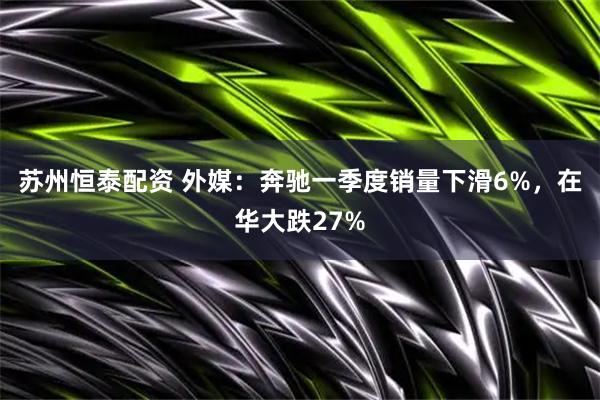 苏州恒泰配资 外媒：奔驰一季度销量下滑6%，在华大跌27%