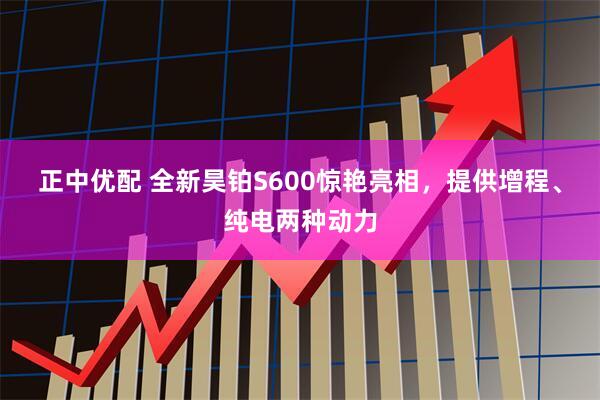 正中优配 全新昊铂S600惊艳亮相，提供增程、纯电两种动力