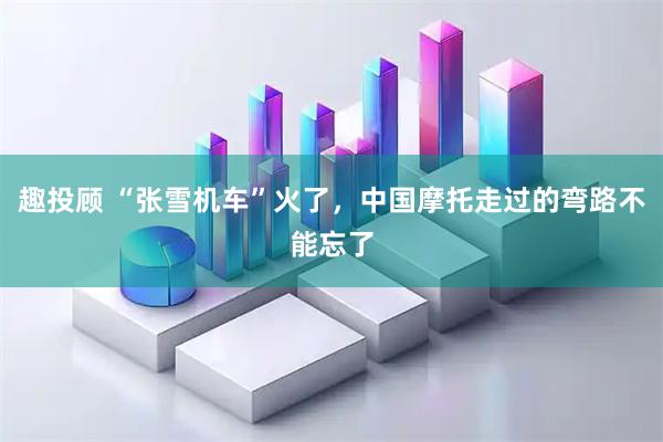 趣投顾 “张雪机车”火了，中国摩托走过的弯路不能忘了
